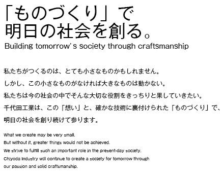 「ものづくり」で 明日の社会を創る。 私たちがつくるのは、とても小さなものかもしれません。 しかし、この小さなものがなければ大きなものは動かない。 私たちは今の社会の中でそんな大切な役割をきっちりと果していきたい。 千代田工業は、この「想い」と、確かな技術に裏付けられた「ものづくり」で、 明日の社会を創り続けて参ります。 What we create may be very small. But without it, greater things would not be achieved. We strive to fulfill such an important role in the present-day society. Chiyoda Industry will continue to create a society for tomorrow through our passion and solid craftsmanship. Building tomorrowʼ s society through craftsmanship